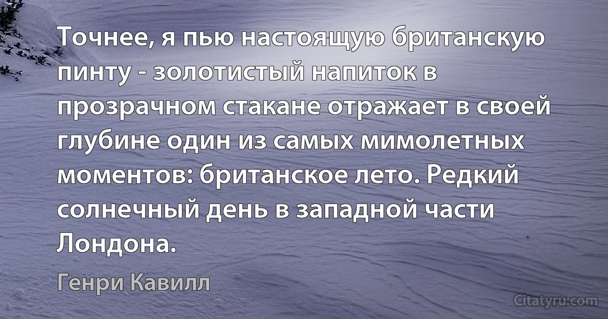 Точнее, я пью настоящую британскую пинту - золотистый напиток в прозрачном стакане отражает в своей глубине один из самых мимолетных моментов: британское лето. Редкий солнечный день в западной части Лондона. (Генри Кавилл)