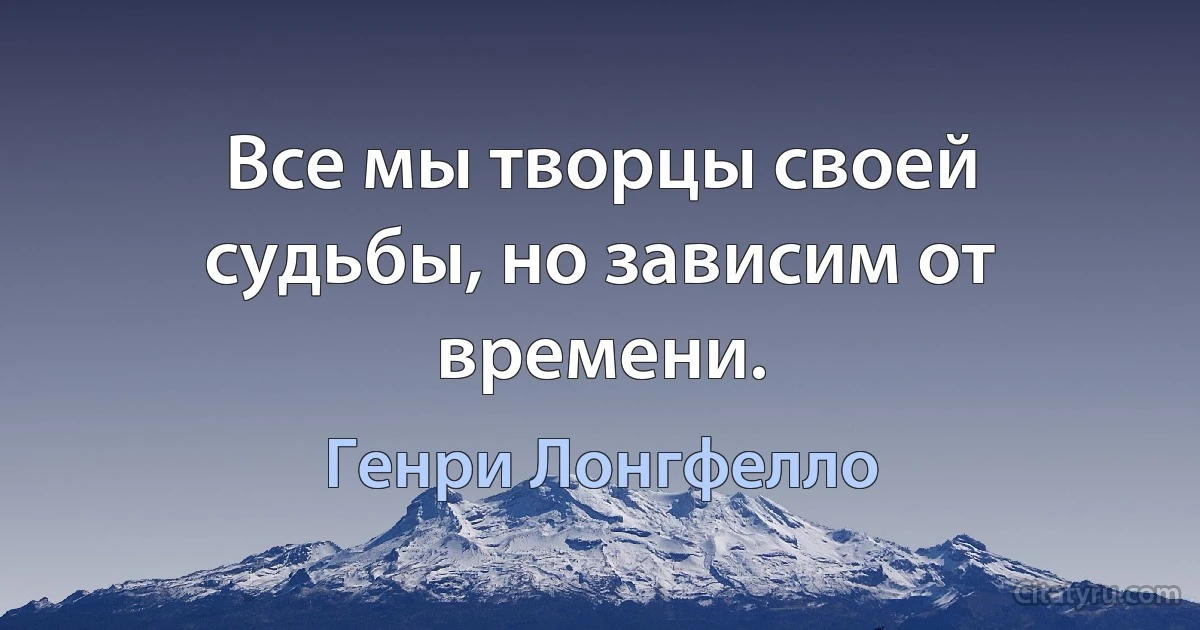 Все мы творцы своей судьбы, но зависим от времени. (Генри Лонгфелло)