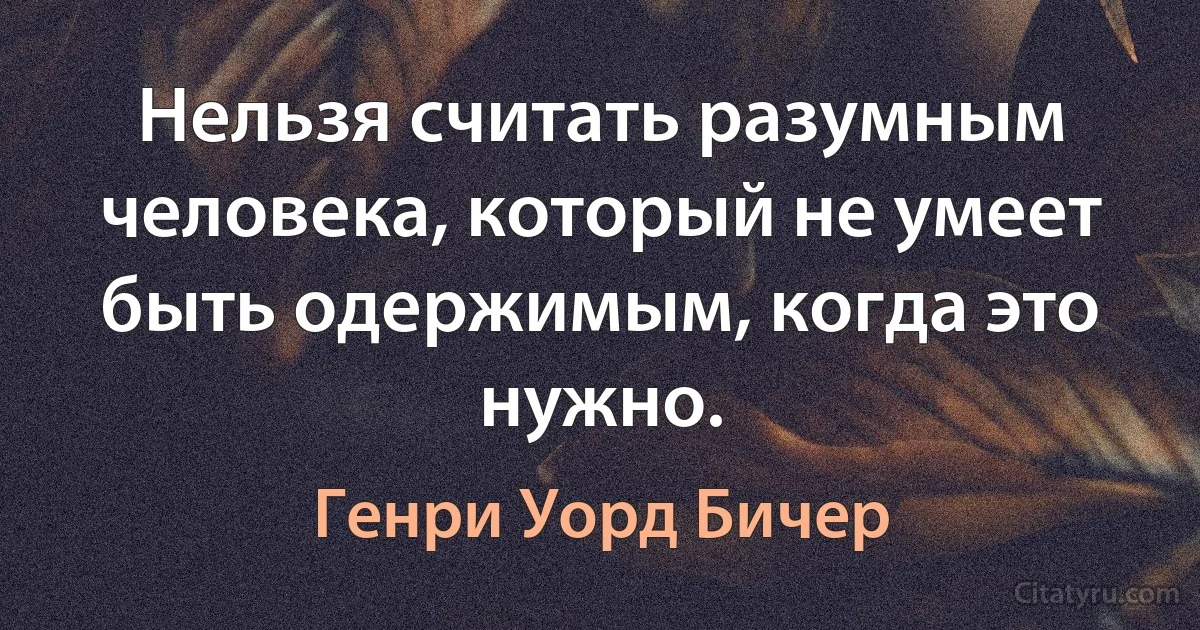 Нельзя считать разумным человека, который не умеет быть одержимым, когда это нужно. (Генри Уорд Бичер)