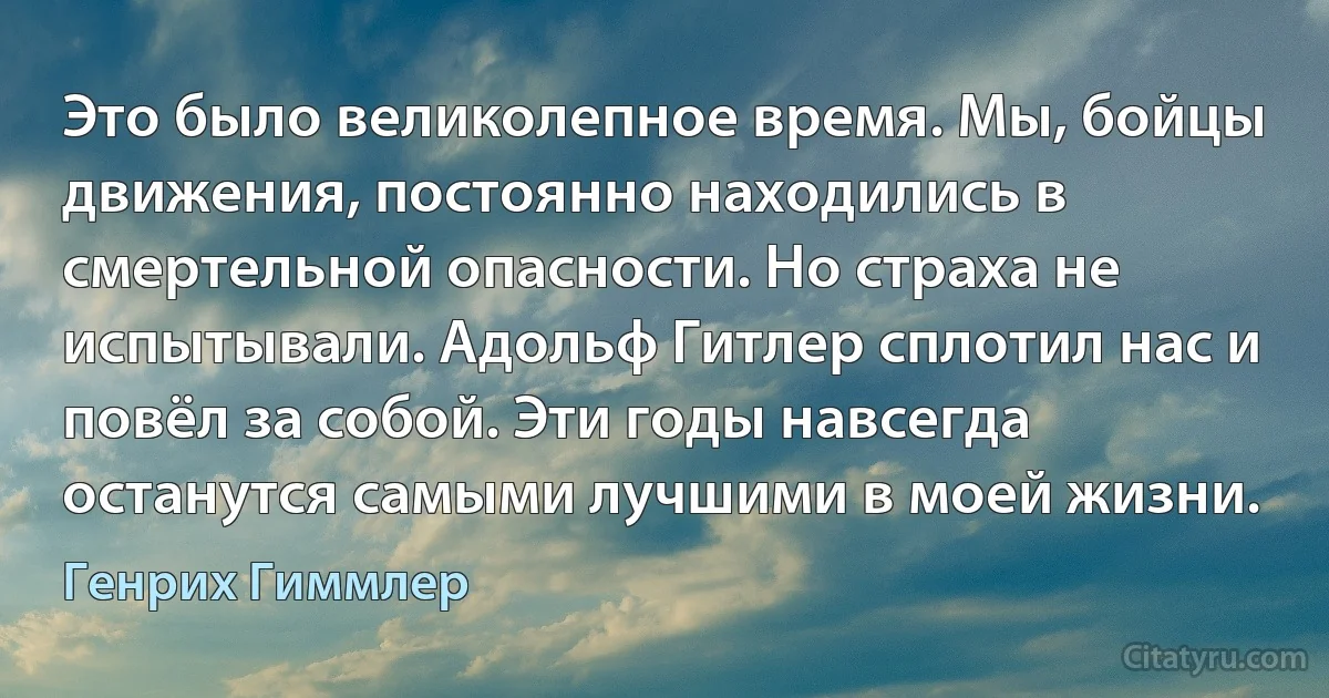 Это было великолепное время. Мы, бойцы движения, постоянно находились в смертельной опасности. Но страха не испытывали. Адольф Гитлер сплотил нас и повёл за собой. Эти годы навсегда останутся самыми лучшими в моей жизни. (Генрих Гиммлер)