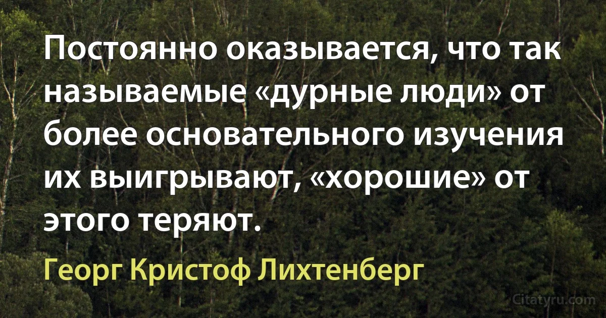 Постоянно оказывается, что так называемые «дурные люди» от более основательного изучения их выигрывают, «хорошие» от этого теряют. (Георг Кристоф Лихтенберг)