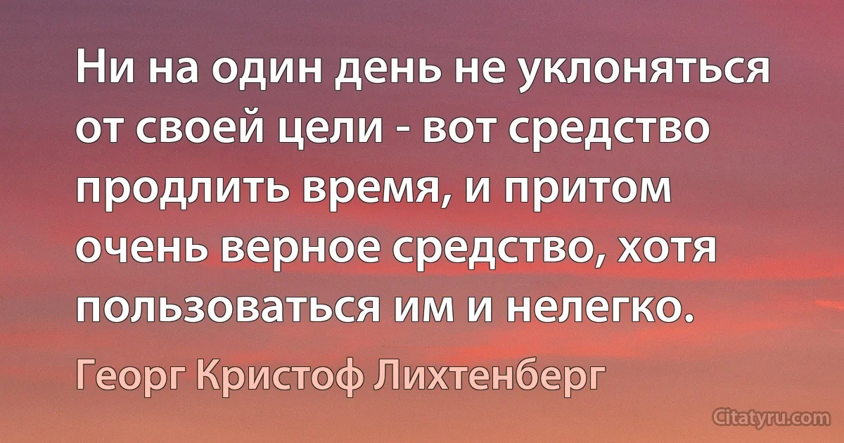 Ни на один день не уклоняться от своей цели - вот средство продлить время, и притом очень верное средство, хотя пользоваться им и нелегко. (Георг Кристоф Лихтенберг)