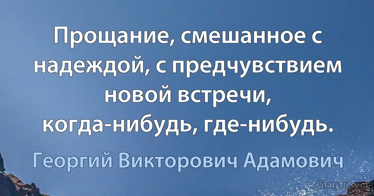 Прощание, смешанное с надеждой, с предчувствием новой встречи, когда-нибудь, где-нибудь. (Георгий Викторович Адамович)