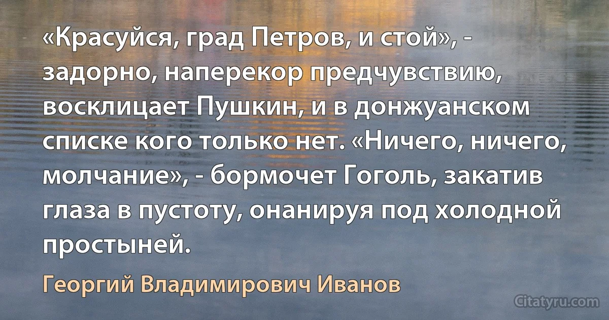 «Красуйся, град Петров, и стой», - задорно, наперекор предчувствию, восклицает Пушкин, и в донжуанском списке кого только нет. «Ничего, ничего, молчание», - бормочет Гоголь, закатив глаза в пустоту, онанируя под холодной простыней. (Георгий Владимирович Иванов)