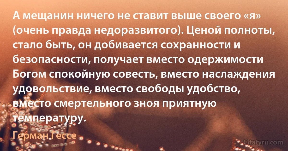 А мещанин ничего не ставит выше своего «я» (очень правда недоразвитого). Ценой полноты, стало быть, он добивается сохранности и безопасности, получает вместо одержимости Богом спокойную совесть, вместо наслаждения удовольствие, вместо свободы удобство, вместо смертельного зноя приятную температуру. (Герман Гессе)