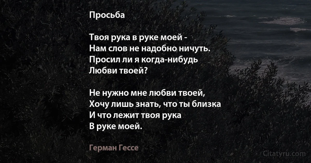 Просьба

Твоя рука в руке моей -
Нам слов не надобно ничуть.
Просил ли я когда-нибудь
Любви твоей?

Не нужно мне любви твоей,
Хочу лишь знать, что ты близка
И что лежит твоя рука
В руке моей. (Герман Гессе)