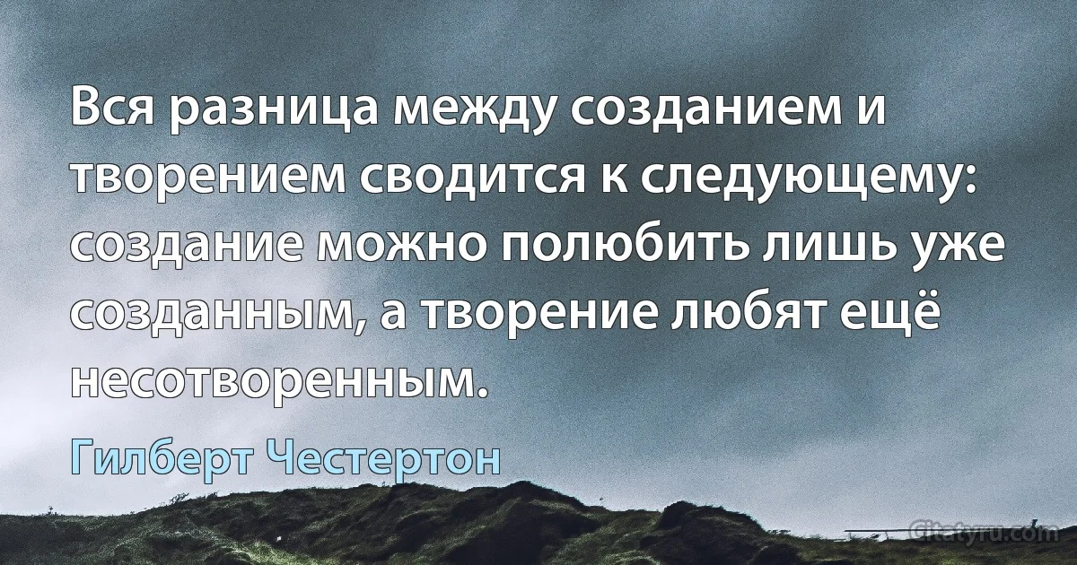 Вся разница между созданием и творением сводится к следующему: создание можно полюбить лишь уже созданным, а творение любят ещё несотворенным. (Гилберт Честертон)