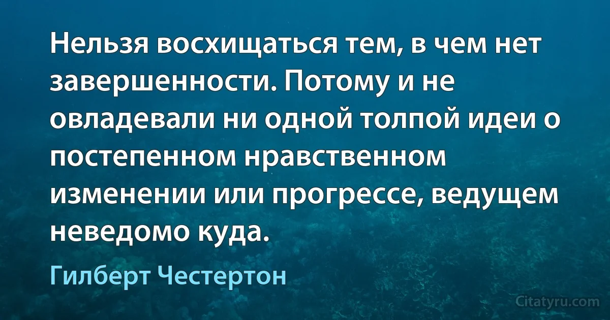 Нельзя восхищаться тем, в чем нет завершенности. Потому и не овладевали ни одной толпой идеи о постепенном нравственном изменении или прогрессе, ведущем неведомо куда. (Гилберт Честертон)