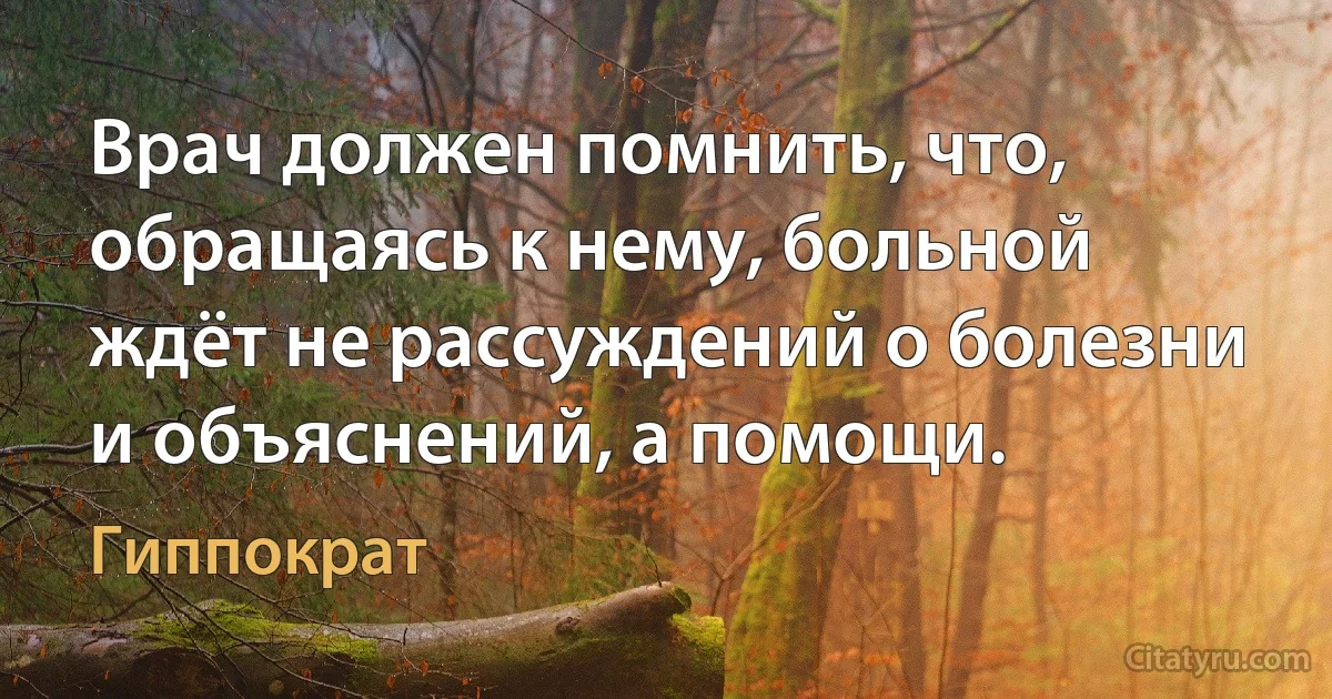 Врач должен помнить, что, обращаясь к нему, больной ждёт не рассуждений о болезни и объяснений, а помощи. (Гиппократ)