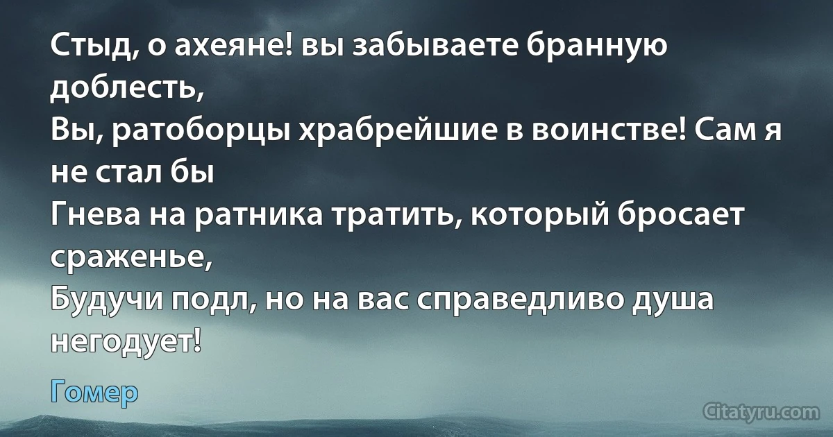 Стыд, о ахеяне! вы забываете бранную доблесть,
Вы, ратоборцы храбрейшие в воинстве! Сам я не стал бы
Гнева на ратника тратить, который бросает сраженье,
Будучи подл, но на вас справедливо душа негодует! (Гомер)