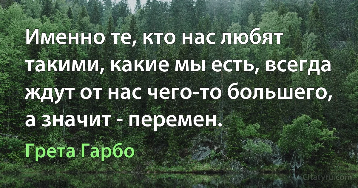 Именно те, кто нас любят такими, какие мы есть, всегда ждут от нас чего-то большего, а значит - перемен. (Грета Гарбо)