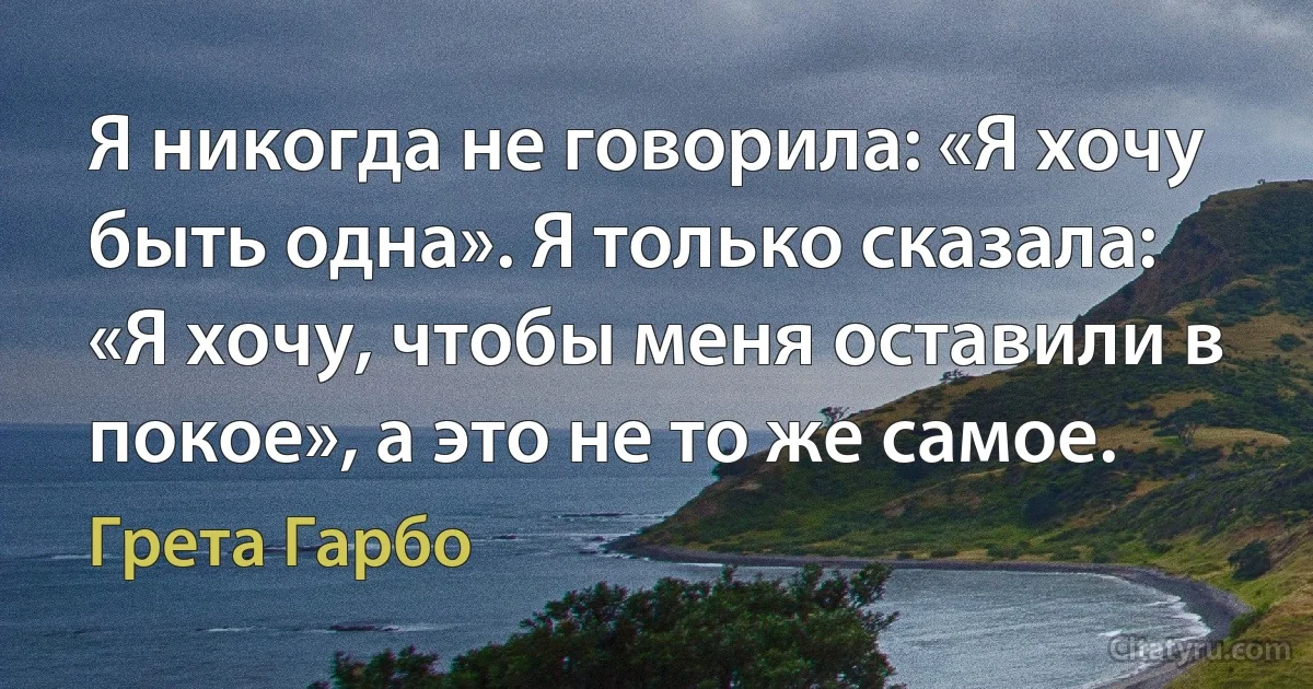 Я никогда не говорила: «Я хочу быть одна». Я только сказала: «Я хочу, чтобы меня оставили в покое», а это не то же самое. (Грета Гарбо)