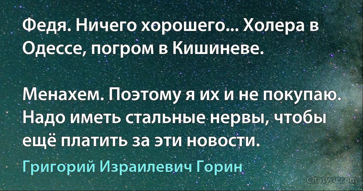 Федя. Ничего хорошего... Холера в Одессе, погром в Кишиневе.

Менахем. Поэтому я их и не покупаю. Надо иметь стальные нервы, чтобы ещё платить за эти новости. (Григорий Израилевич Горин)