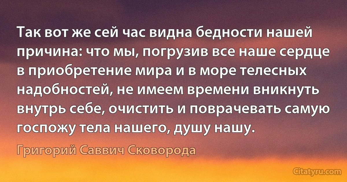 Так вот же сей час видна бедности нашей причина: что мы, погрузив все наше сердце в приобретение мира и в море телесных надобностей, не имеем времени вникнуть внутрь себе, очистить и поврачевать самую госпожу тела нашего, душу нашу. (Григорий Саввич Сковорода)