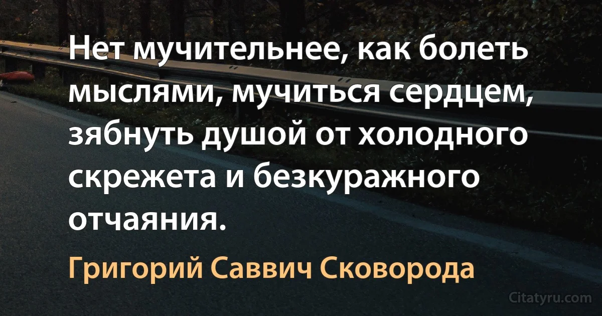 Нет мучительнее, как болеть мыслями, мучиться сердцем, зябнуть душой от холодного скрежета и безкуражного отчаяния. (Григорий Саввич Сковорода)