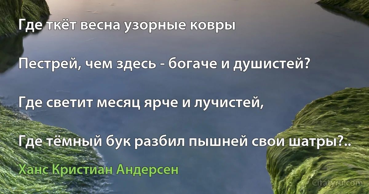 Где ткёт весна узорные ковры

Пестрей, чем здесь - богаче и душистей?

Где светит месяц ярче и лучистей,

Где тёмный бук разбил пышней свои шатры?.. (Ханс Кристиан Андерсен)