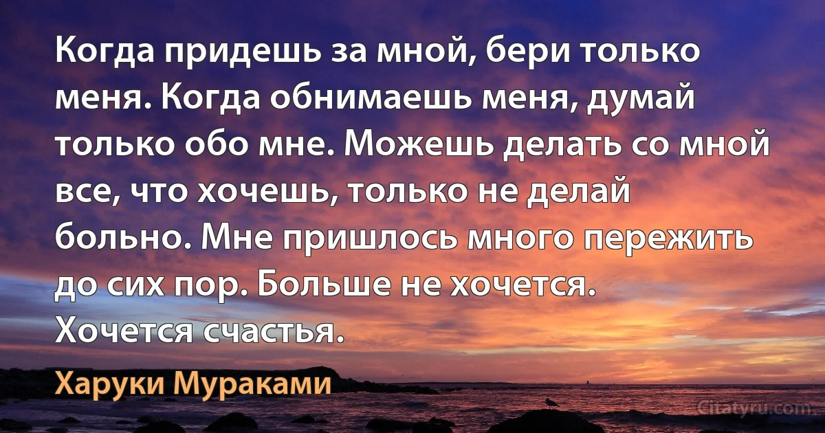 Когда придешь за мной, бери только меня. Когда обнимаешь меня, думай только обо мне. Можешь делать со мной все, что хочешь, только не делай больно. Мне пришлось много пережить до сих пор. Больше не хочется. Хочется счастья. (Харуки Мураками)