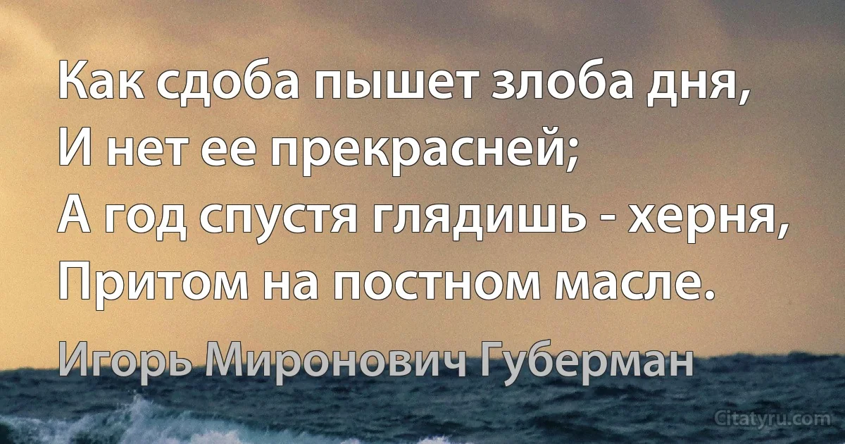 Как сдоба пышет злоба дня,
И нет ее прекрасней;
А год спустя глядишь - херня,
Притом на постном масле. (Игорь Миронович Губерман)