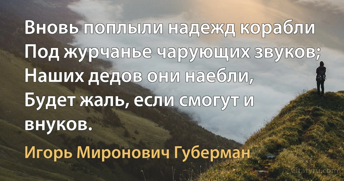 Вновь поплыли надежд корабли
Под журчанье чарующих звуков;
Наших дедов они наебли,
Будет жаль, если смогут и внуков. (Игорь Миронович Губерман)