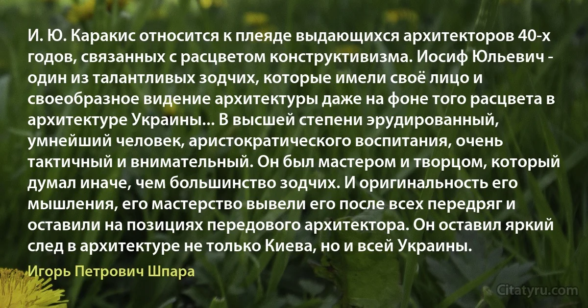 И. Ю. Каракис относится к плеяде выдающихся архитекторов 40-х годов, связанных с расцветом конструктивизма. Иосиф Юльевич - один из талантливых зодчих, которые имели своё лицо и своеобразное видение архитектуры даже на фоне того расцвета в архитектуре Украины... В высшей степени эрудированный, умнейший человек, аристократического воспитания, очень тактичный и внимательный. Он был мастером и творцом, который думал иначе, чем большинство зодчих. И оригинальность его мышления, его мастерство вывели его после всех передряг и оставили на позициях передового архитектора. Он оставил яркий след в архитектуре не только Киева, но и всей Украины. (Игорь Петрович Шпара)