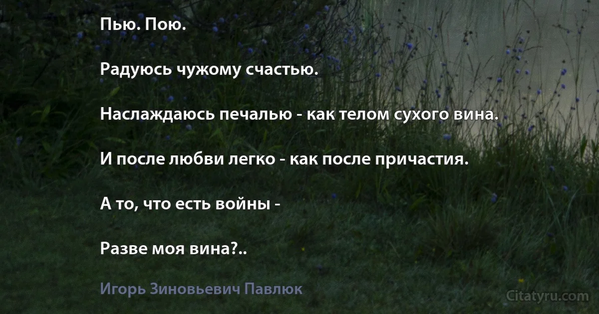 Пью. Пою.

Радуюсь чужому счастью.

Наслаждаюсь печалью - как телом сухого вина.

И после любви легко - как после причастия.

А то, что есть войны -

Разве моя вина?.. (Игорь Зиновьевич Павлюк)