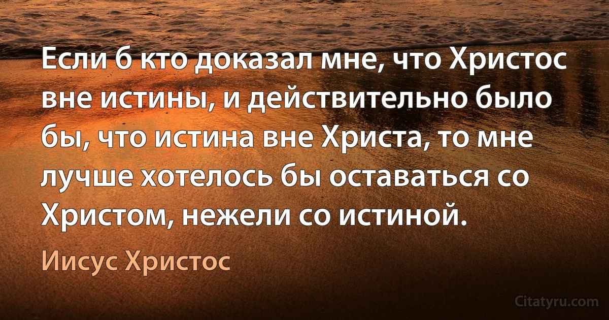 Если б кто доказал мне, что Христос вне истины, и действительно было бы, что истина вне Христа, то мне лучше хотелось бы оставаться со Христом, нежели со истиной. (Иисус Христос)