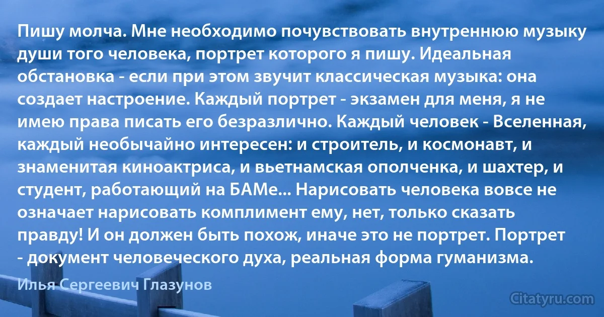 Пишу молча. Мне необходимо почувствовать внутреннюю музыку души того человека, портрет которого я пишу. Идеальная обстановка - если при этом звучит классическая музыка: она создает настроение. Каждый портрет - экзамен для меня, я не имею права писать его безразлично. Каждый человек - Вселенная, каждый необычайно интересен: и строитель, и космонавт, и знаменитая киноактриса, и вьетнамская ополченка, и шахтер, и студент, работающий на БАМе... Нарисовать человека вовсе не означает нарисовать комплимент ему, нет, только сказать правду! И он должен быть похож, иначе это не портрет. Портрет - документ человеческого духа, реальная форма гуманизма. (Илья Сергеевич Глазунов)