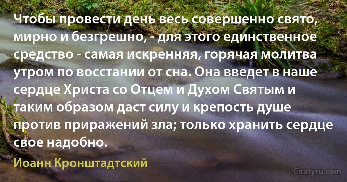 Чтобы провести день весь совершенно свято, мирно и безгрешно, - для этого единственное средство - самая искренняя, горячая молитва утром по восстании от сна. Она введет в наше сердце Христа со Отцем и Духом Святым и таким образом даст силу и крепость душе против приражений зла; только хранить сердце свое надобно. (Иоанн Кронштадтский)