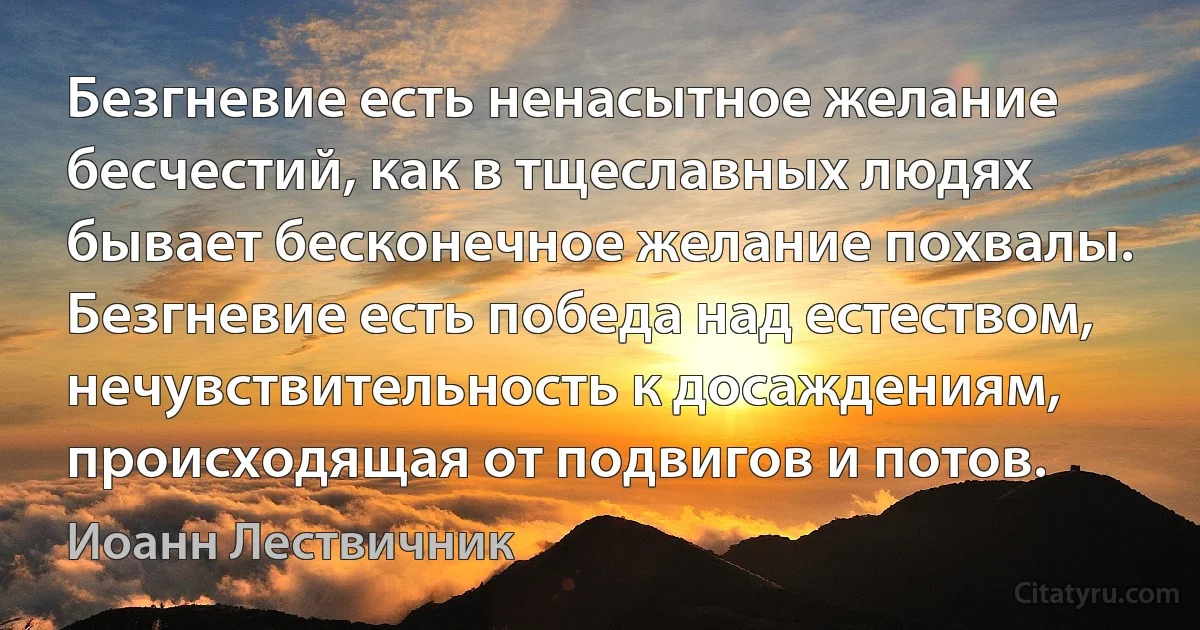 Безгневие есть ненасытное желание бесчестий, как в тщеславных людях бывает бесконечное желание похвалы. Безгневие есть победа над естеством, нечувствительность к досаждениям, происходящая от подвигов и потов. (Иоанн Лествичник)