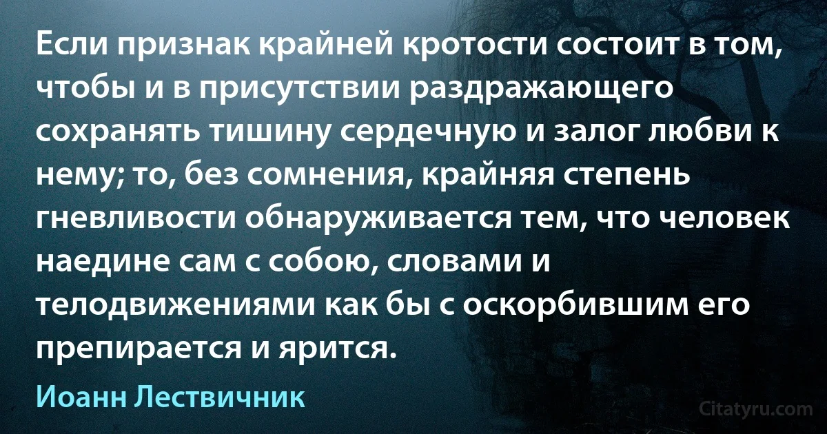 Если признак крайней кротости состоит в том, чтобы и в присутствии раздражающего сохранять тишину сердечную и залог любви к нему; то, без сомнения, крайняя степень гневливости обнаруживается тем, что человек наедине сам с собою, словами и телодвижениями как бы с оскорбившим его препирается и ярится. (Иоанн Лествичник)