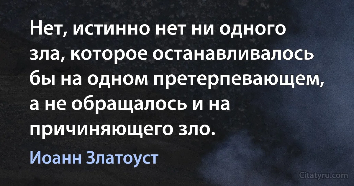 Нет, истинно нет ни одного зла, которое останавливалось бы на одном претерпевающем, а не обращалось и на причиняющего зло. (Иоанн Златоуст)