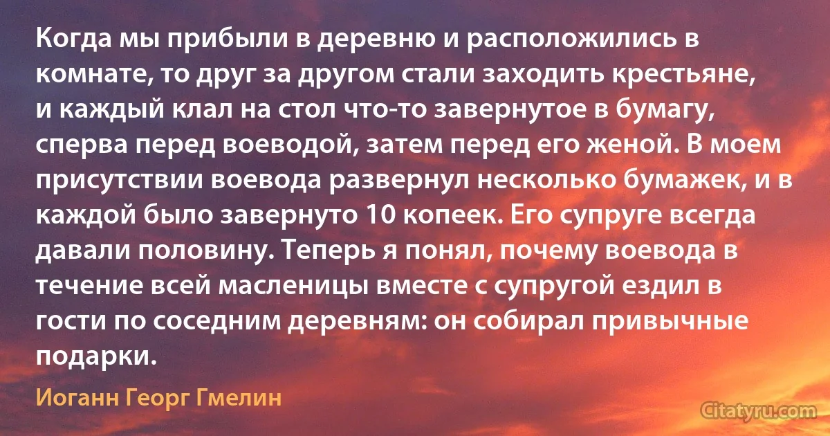 Когда мы прибыли в деревню и расположились в комнате, то друг за другом стали заходить крестьяне, и каждый клал на стол что-то завернутое в бумагу, сперва перед воеводой, затем перед его женой. В моем присутствии воевода развернул несколько бумажек, и в каждой было завернуто 10 копеек. Его супруге всегда давали половину. Теперь я понял, почему воевода в течение всей масленицы вместе с супругой ездил в гости по соседним деревням: он собирал привычные подарки. (Иоганн Георг Гмелин)