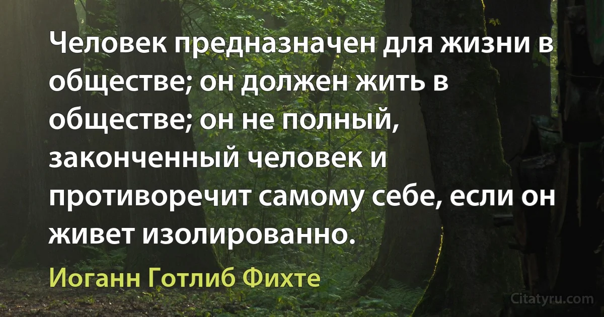 Человек предназначен для жизни в обществе; он должен жить в обществе; он не полный, законченный человек и противоречит самому себе, если он живет изолированно. (Иоганн Готлиб Фихте)