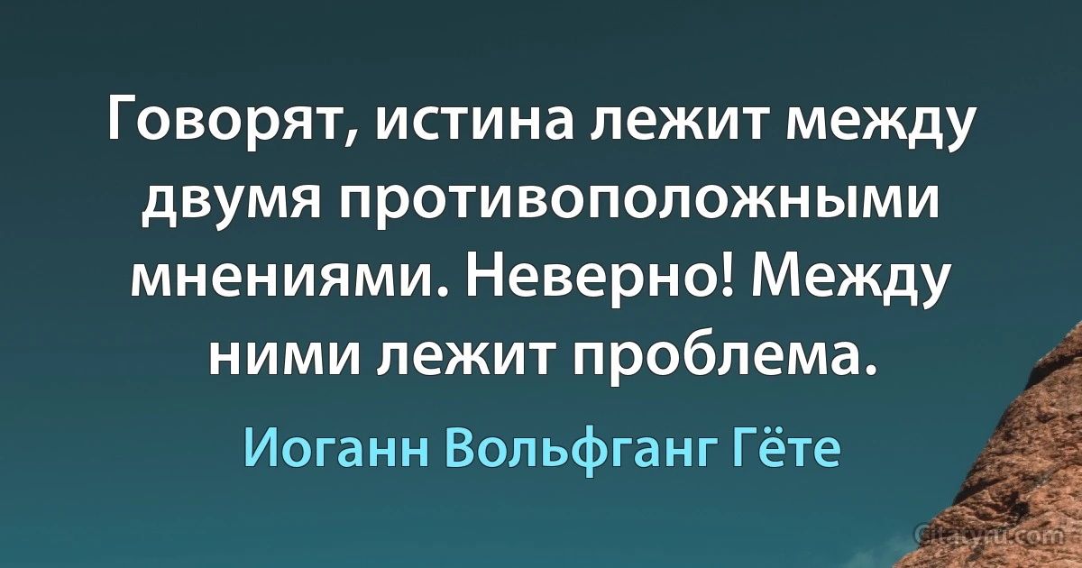 Говорят, истина лежит между двумя противоположными мнениями. Неверно! Между ними лежит проблема. (Иоганн Вольфганг Гёте)