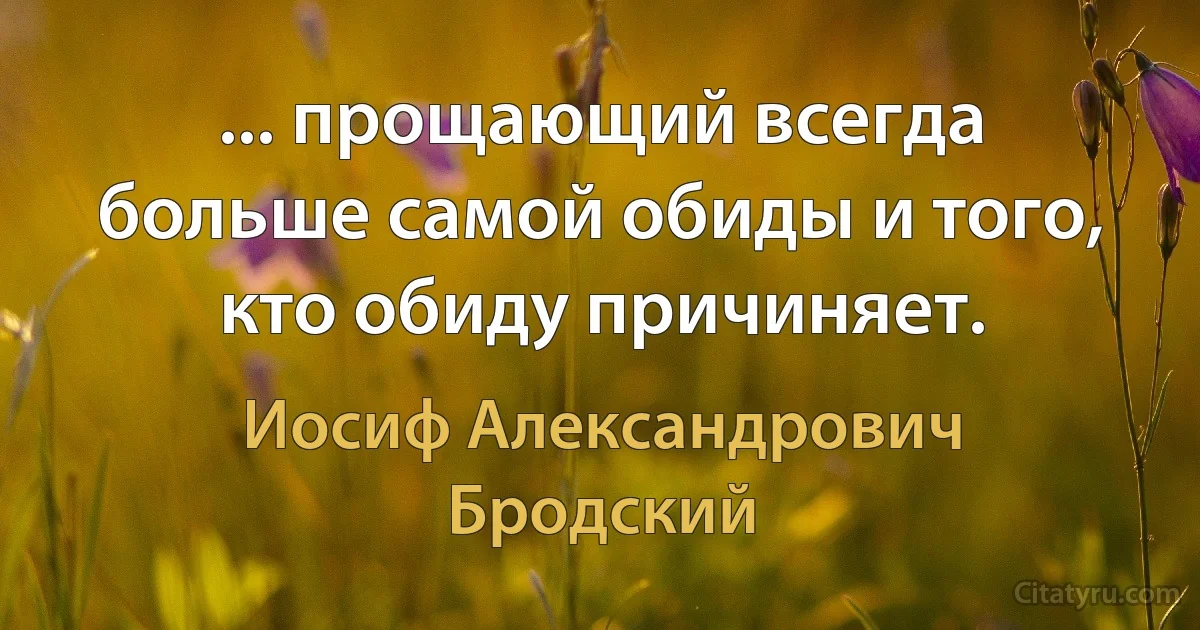 ... прощающий всегда больше самой обиды и того, кто обиду причиняет. (Иосиф Александрович Бродский)