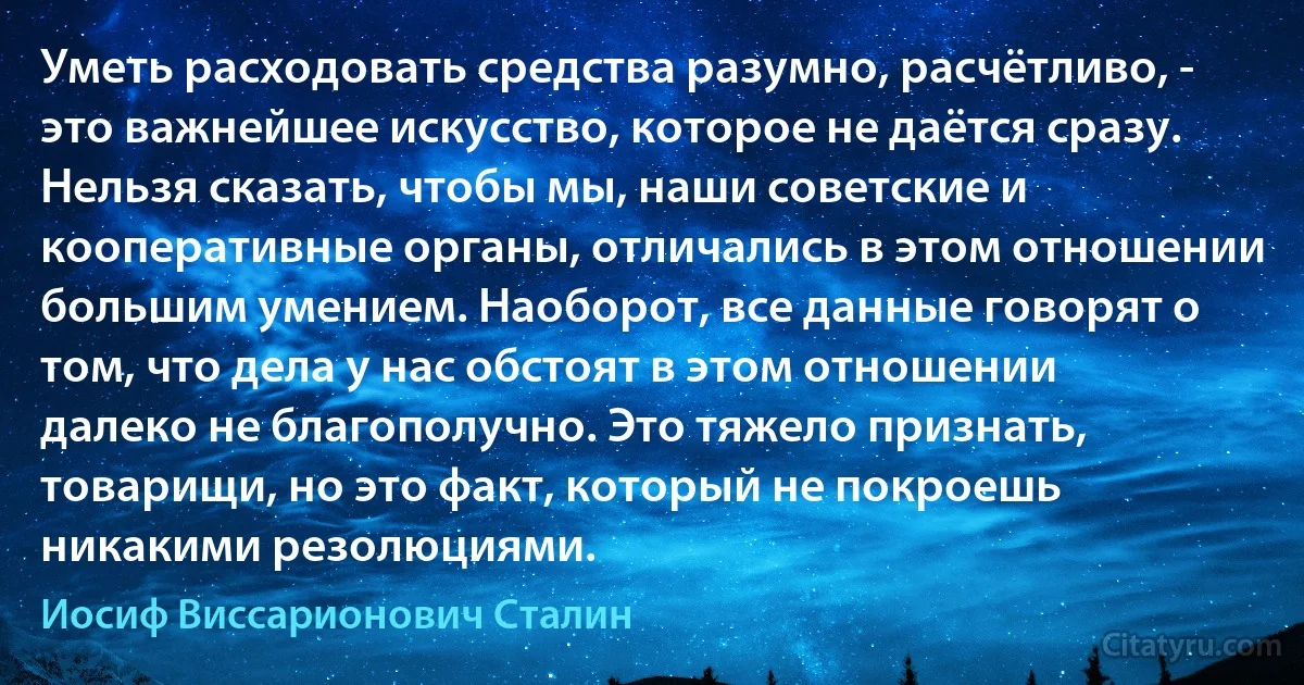 Уметь расходовать средства разумно, расчётливо, - это важнейшее искусство, которое не даётся сразу. Нельзя сказать, чтобы мы, наши советские и кооперативные органы, отличались в этом отношении большим умением. Наоборот, все данные говорят о том, что дела у нас обстоят в этом отношении далеко не благополучно. Это тяжело признать, товарищи, но это факт, который не покроешь никакими резолюциями. (Иосиф Виссарионович Сталин)