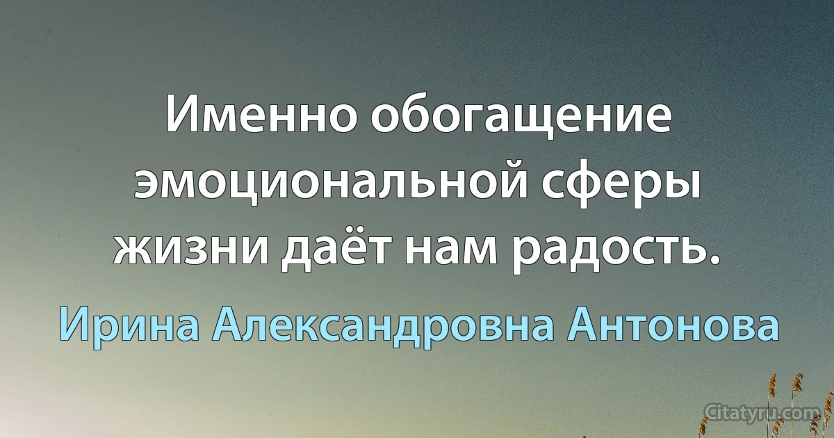 Именно обогащение эмоциональной сферы жизни даёт нам радость. (Ирина Александровна Антонова)