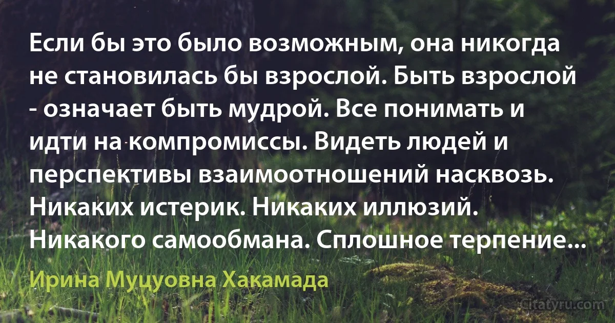 Если бы это было возможным, она никогда не становилась бы взрослой. Быть взрослой - означает быть мудрой. Все понимать и идти на компромиссы. Видеть людей и перспективы взаимоотношений насквозь. Никаких истерик. Никаких иллюзий. Никакого самообмана. Сплошное терпение... (Ирина Муцуовна Хакамада)