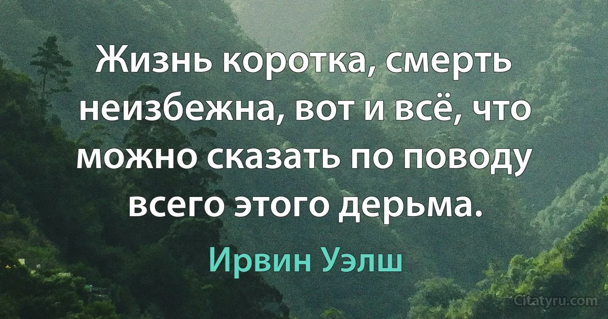 Жизнь коротка, смерть неизбежна, вот и всё, что можно сказать по поводу всего этого дерьма. (Ирвин Уэлш)