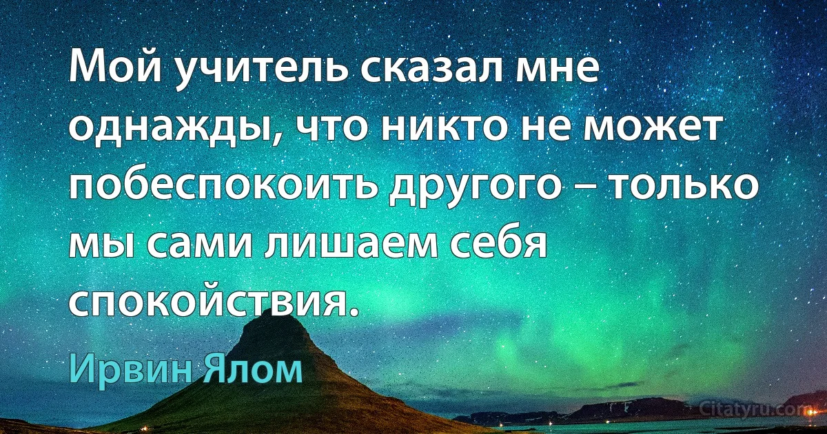 Мой учитель сказал мне однажды, что никто не может побеспокоить другого – только мы сами лишаем себя спокойствия. (Ирвин Ялом)