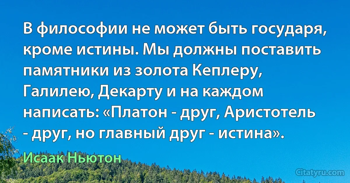 В философии не может быть государя, кроме истины. Мы должны поставить памятники из золота Кеплеру, Галилею, Декарту и на каждом написать: «Платон - друг, Аристотель - друг, но главный друг - истина». (Исаак Ньютон)