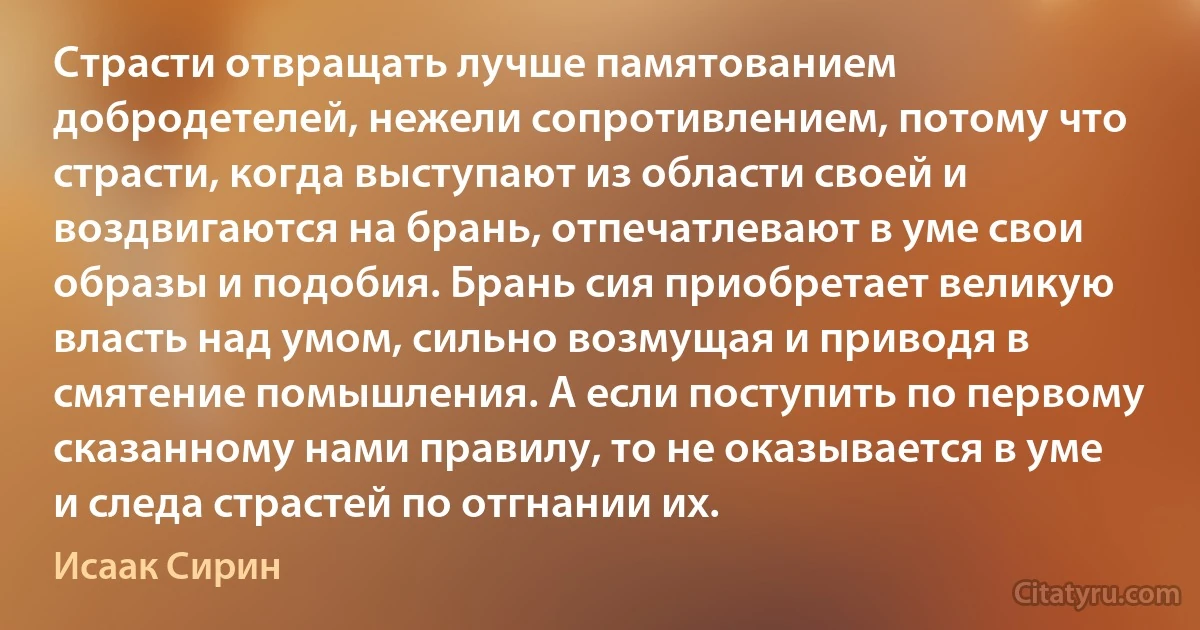 Страсти отвращать лучше памятованием добродетелей, нежели сопротивлением, потому что страсти, когда выступают из области своей и воздвигаются на брань, отпечатлевают в уме свои образы и подобия. Брань сия приобретает великую власть над умом, сильно возмущая и приводя в смятение помышления. А если поступить по первому сказанному нами правилу, то не оказывается в уме и следа страстей по отгнании их. (Исаак Сирин)