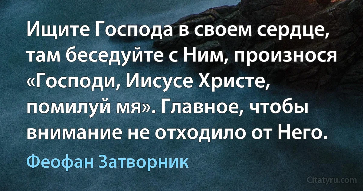 Ищите Господа в своем сердце, там беседуйте с Ним, произнося «Господи, Иисусе Христе, помилуй мя». Главное, чтобы внимание не отходило от Него. (Феофан Затворник)