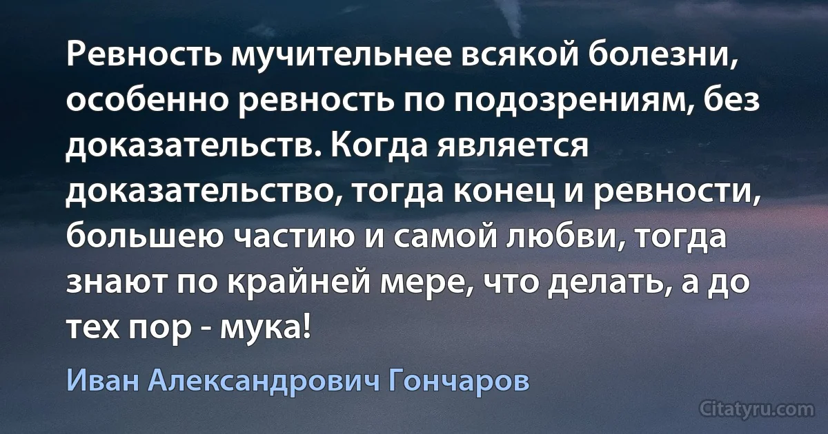 Ревность мучительнее всякой болезни, особенно ревность по подозрениям, без доказательств. Когда является доказательство, тогда конец и ревности, большею частию и самой любви, тогда знают по крайней мере, что делать, а до тех пор - мука! (Иван Александрович Гончаров)