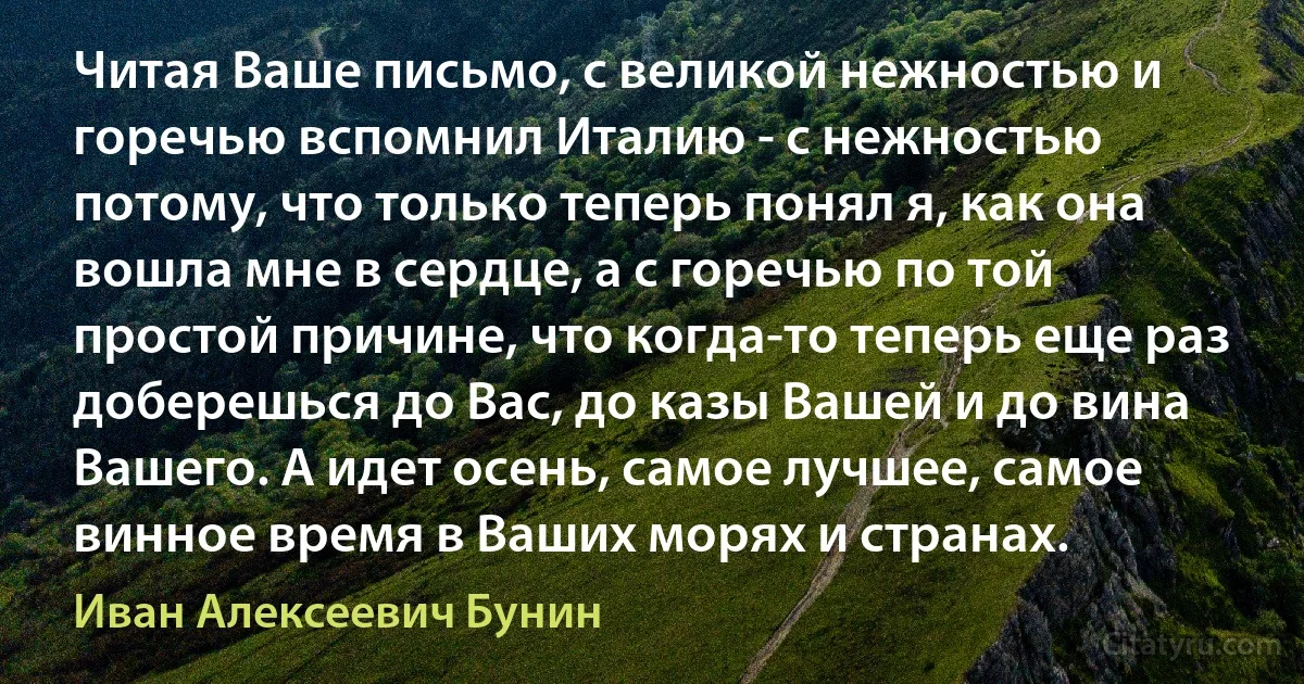 Читая Ваше письмо, с великой нежностью и горечью вспомнил Италию - с нежностью потому, что только теперь понял я, как она вошла мне в сердце, а с горечью по той простой причине, что когда-то теперь еще раз доберешься до Вас, до казы Вашей и до вина Вашего. А идет осень, самое лучшее, самое винное время в Ваших морях и странах. (Иван Алексеевич Бунин)