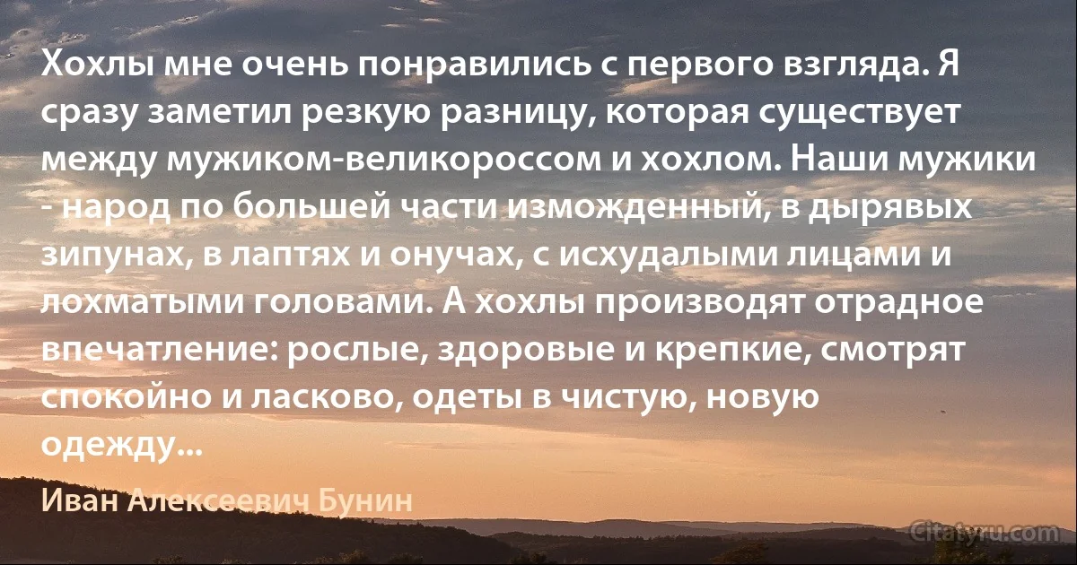 Хохлы мне очень понравились с первого взгляда. Я сразу заметил резкую разницу, которая существует между мужиком-великороссом и хохлом. Наши мужики - народ по большей части изможденный, в дырявых зипунах, в лаптях и онучах, с исхудалыми лицами и лохматыми головами. А хохлы производят отрадное впечатление: рослые, здоровые и крепкие, смотрят спокойно и ласково, одеты в чистую, новую одежду... (Иван Алексеевич Бунин)