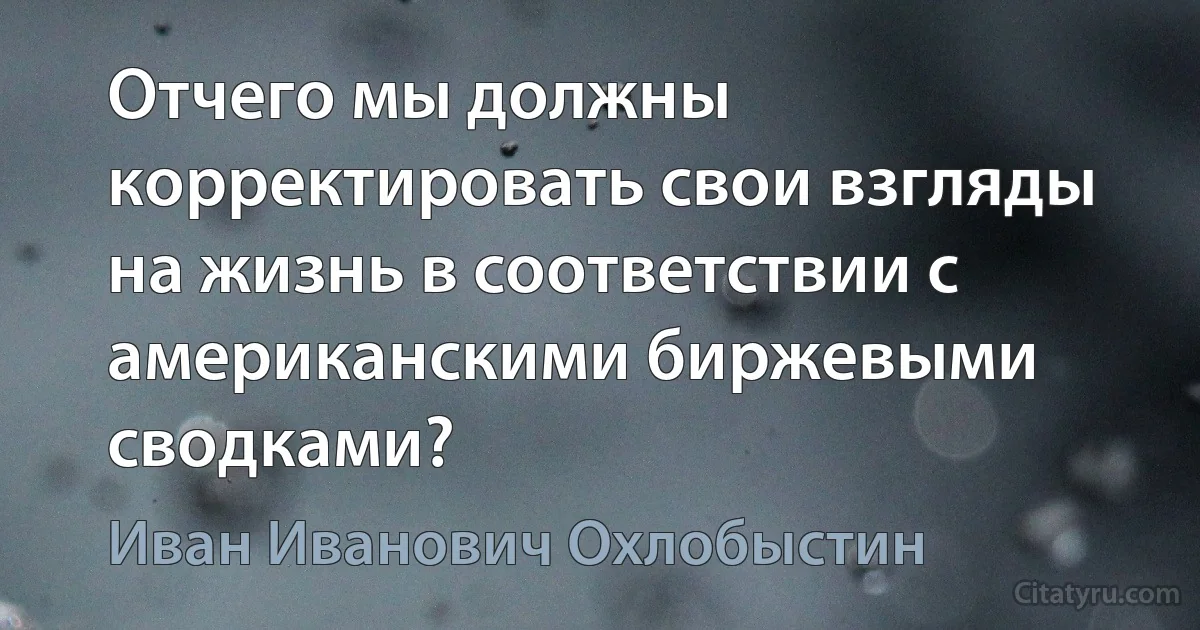 Отчего мы должны корректировать свои взгляды на жизнь в соответствии с американскими биржевыми сводками? (Иван Иванович Охлобыстин)