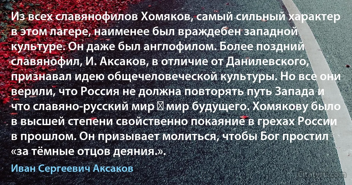 Из всех славянофилов Хомяков, самый сильный характер в этом лагере, наименее был враждебен западной культуре. Он даже был англофилом. Более поздний славянофил, И. Аксаков, в отличие от Данилевского, признавал идею общечеловеческой культуры. Но все они верили, что Россия не должна повторять путь Запада и что славяно-русский мир ― мир будущего. Хомякову было в высшей степени свойственно покаяние в грехах России в прошлом. Он призывает молиться, чтобы Бог простил «за тёмные отцов деяния.». (Иван Сергеевич Аксаков)