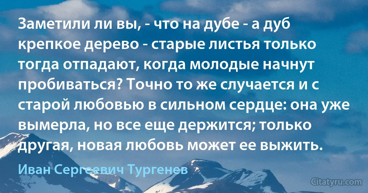 Заметили ли вы, - что на дубе - а дуб крепкое дерево - старые листья только тогда отпадают, когда молодые начнут пробиваться? Точно то же случается и с старой любовью в сильном сердце: она уже вымерла, но все еще держится; только другая, новая любовь может ее выжить. (Иван Сергеевич Тургенев)