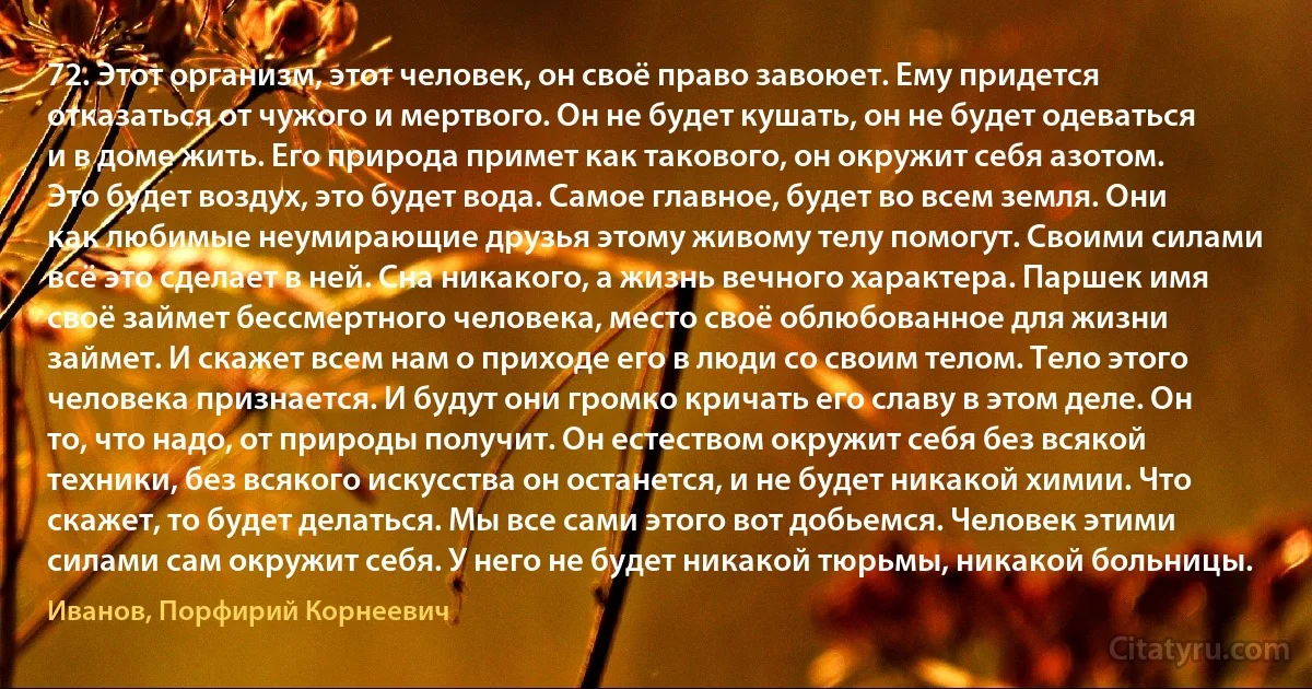 72. Этот организм, этот человек, он своё право завоюет. Ему придется отказаться от чужого и мертвого. Он не будет кушать, он не будет одеваться и в доме жить. Его природа примет как такового, он окружит себя азотом. Это будет воздух, это будет вода. Самое главное, будет во всем земля. Они как любимые неумирающие друзья этому живому телу помогут. Своими силами всё это сделает в ней. Сна никакого, а жизнь вечного характера. Паршек имя своё займет бессмертного человека, место своё облюбованное для жизни займет. И скажет всем нам о приходе его в люди со своим телом. Тело этого человека признается. И будут они громко кричать его славу в этом деле. Он то, что надо, от природы получит. Он естеством окружит себя без всякой техники, без всякого искусства он останется, и не будет никакой химии. Что скажет, то будет делаться. Мы все сами этого вот добьемся. Человек этими силами сам окружит себя. У него не будет никакой тюрьмы, никакой больницы. (Иванов, Порфирий Корнеевич)